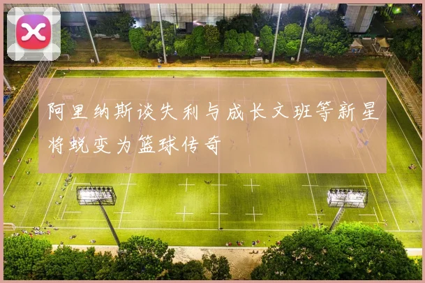 阿里纳斯谈失利与成长文班等新星将蜕变为篮球传奇