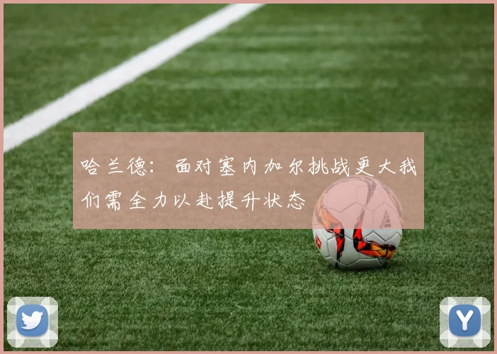 哈兰德：面对塞内加尔挑战更大我们需全力以赴提升状态