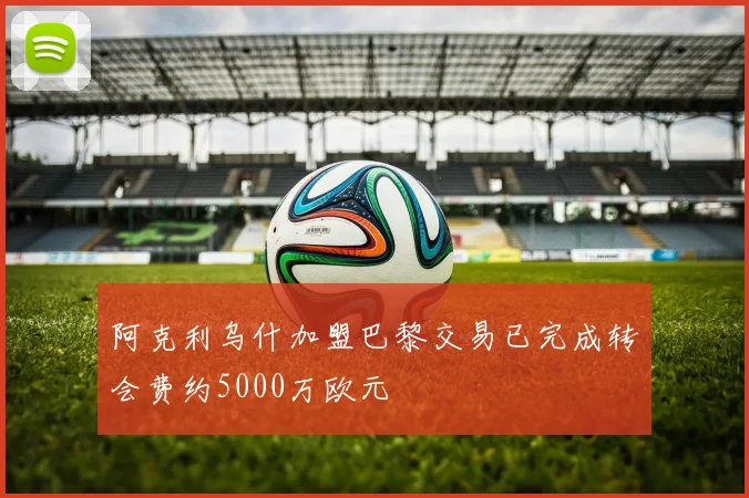 阿克利乌什加盟巴黎交易已完成转会费约5000万欧元
