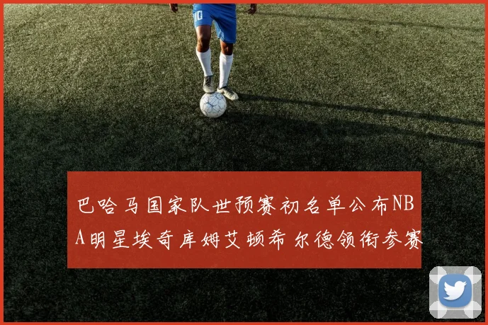 巴哈马国家队世预赛初名单公布NBA明星埃奇库姆艾顿希尔德领衔参赛阵容