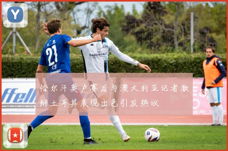 恰尔汗奥卢赛后与澳大利亚记者激辩土耳其表现出色引发热议