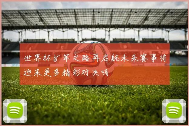 世界杯扩军之路再启航未来赛事将迎来更多精彩对决吗