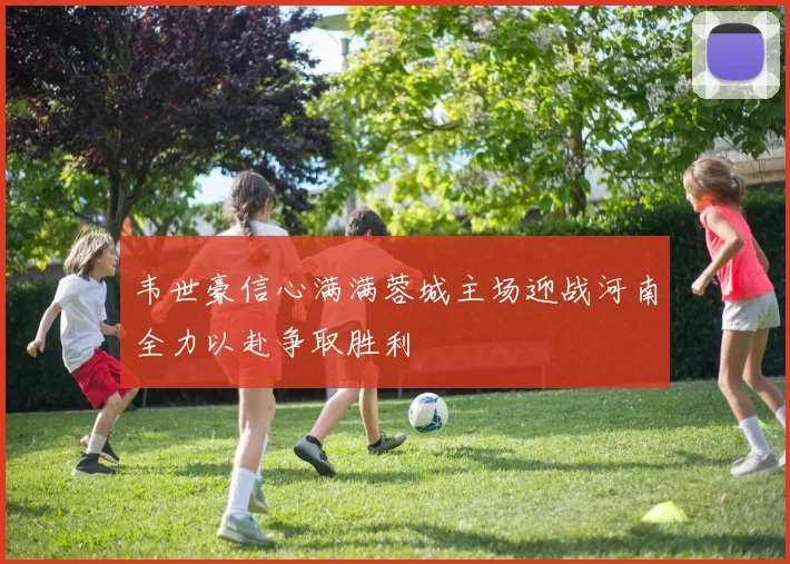 韦世豪信心满满蓉城主场迎战河南全力以赴争取胜利