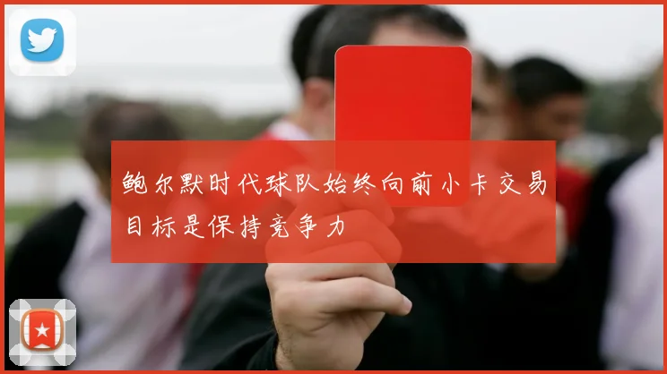 鲍尔默时代球队始终向前小卡交易目标是保持竞争力