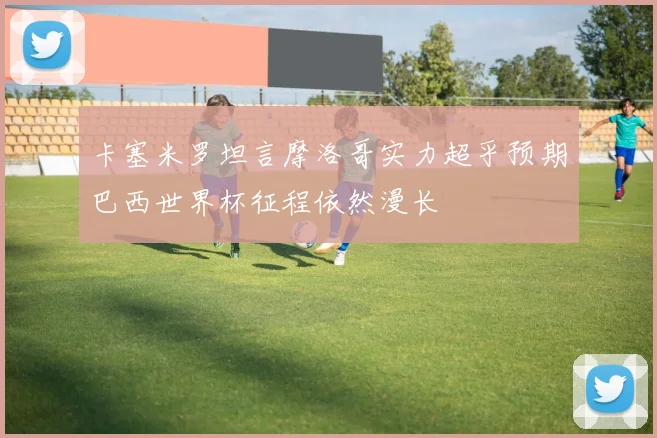 卡塞米罗坦言摩洛哥实力超乎预期巴西世界杯征程依然漫长