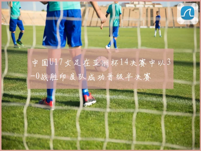 中国U17女足在亚洲杯14决赛中以3-0战胜印度队成功晋级半决赛