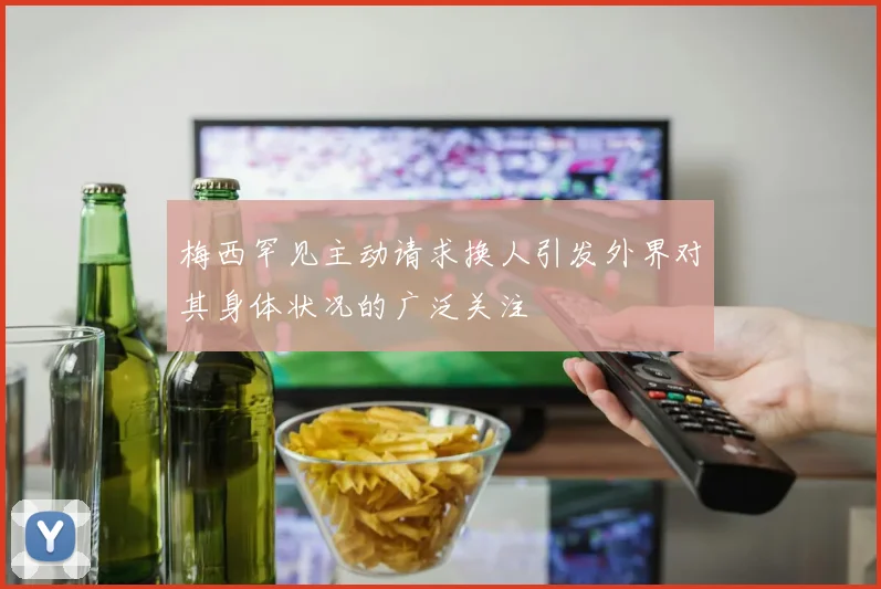 梅西罕见主动请求换人引发外界对其身体状况的广泛关注