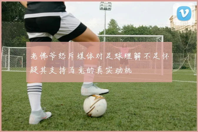老佛爷怒斥媒体对足球理解不足怀疑其支持马竞的真实动机