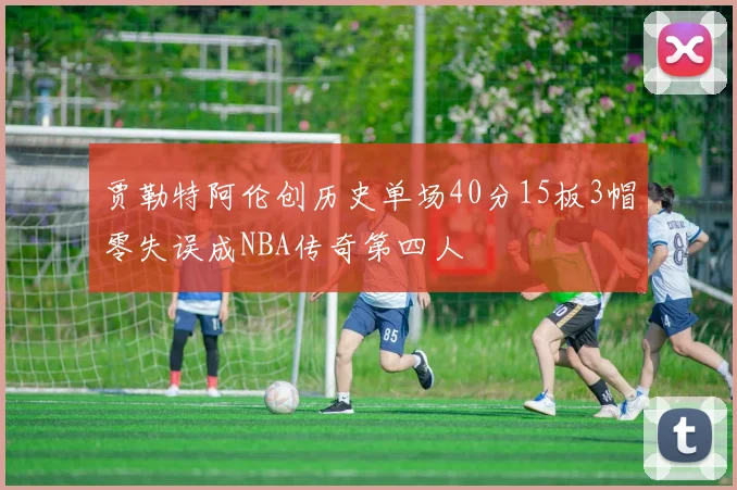 贾勒特阿伦创历史单场40分15板3帽零失误成NBA传奇第四人