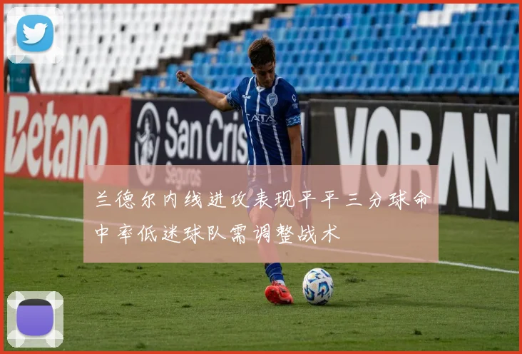 兰德尔内线进攻表现平平三分球命中率低迷球队需调整战术
