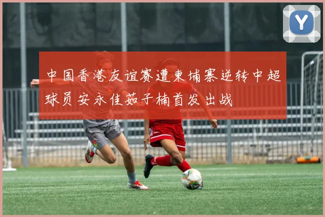 中国香港友谊赛遭柬埔寨逆转中超球员安永佳茹子楠首发出战