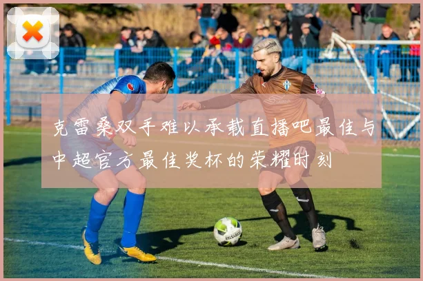 克雷桑双手难以承载直播吧最佳与中超官方最佳奖杯的荣耀时刻