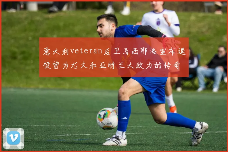 意大利veteran后卫马西耶洛宣布退役曾为尤文和亚特兰大效力的传奇球员