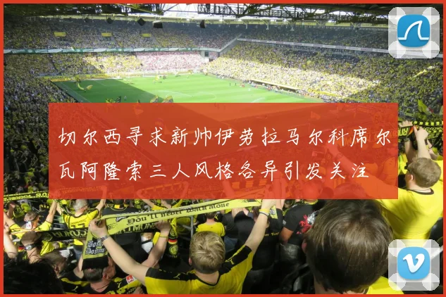 切尔西寻求新帅伊劳拉马尔科席尔瓦阿隆索三人风格各异引发关注